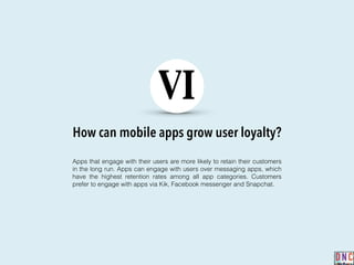 How can mobile apps grow user loyalty?
VI
Apps that engage with their users are more likely to retain their customers
in the long run. Apps can engage with users over messaging apps, which
have the highest retention rates among all app categories. Customers
prefer to engage with apps via Kik, Facebook messenger and Snapchat.
 