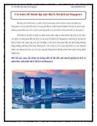 Tư vấn thành lập công ty tại Singapore http://globallinks.asia
Không chỉ là đất nước có nền văn hóa đa dạng, thiên nhiên xanh sạch đẹp mà
Singapore còn là một đất nước lí tưởng để đầu tư kinh doanh.Ngành Du lịch là một trong
những mảnh đất màu mỡ và đầy tiềm năng đối với giới đầu tư kinh doanh tại Singapore.
Một đại lý du lịch là một cá nhân hoặc một công ty thực hiện sắp xếp và tổ chức
các dịch vụ liên quan đến du lịch và các tour lữ hành.Tại Singapore, một đại lý du lịch là
bất cứ thực thể cung cấp các gói lữ hành và du lịch liên quan đến du lịch bằng đường
hàng không, đường biển hoặc đường bộ. Các công ty chỉ cung cấp dịch vụ vận chuyển
(như các hãng taxi hay xe tải vận chuyển hàng hóa) không được bao gồm trong định
nghĩa này.
Bài viết này cung cấp thông tin hướng dẫn để bắt đầu một doanh nghiệp du lịch và
nhận được giấy phép đại lý du lịch tại Singapore.
Các bước để thành lập một Đại lý Du lịch tại Singapore
 