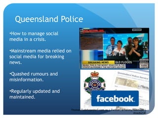 Queensland Police How to manage social media in a crisis.  Mainstream media relied on social media for breaking news.  Quashed rumours and misinformation.  Regularly updated and maintained.  Thomas.Tudehope@sr7.com.au | Twitter: @TommyTudehope | #media140 