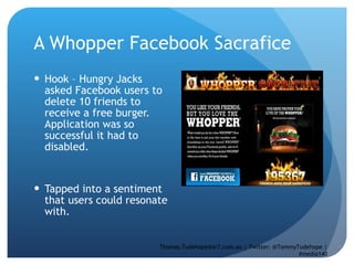 A Whopper Facebook Sacrafice Hook – Hungry Jacks asked Facebook users to delete 10 friends to receive a free burger. Application was so successful it had to disabled.  Tapped into a sentiment that users could resonate with.  Thomas.Tudehope@sr7.com.au | Twitter: @TommyTudehope | #media140 