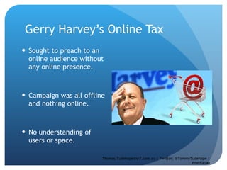 Gerry Harvey’s Online Tax  Sought to preach to an online audience without any online presence. Campaign was all offline and nothing online.  No understanding of users or space.  Thomas.Tudehope@sr7.com.au | Twitter: @TommyTudehope | #media140 