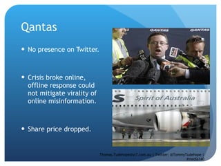 Qantas  No presence on Twitter.  Crisis broke online, offline response could not mitigate virality of online misinformation. Share price dropped.  Thomas.Tudehope@sr7.com.au | Twitter: @TommyTudehope | #media140 