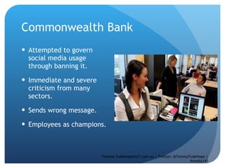 Commonwealth Bank  Attempted to govern social media usage through banning it.  Immediate and severe criticism from many sectors.  Sends wrong message.  Employees as champions.  Thomas.Tudehope@sr7.com.au | Twitter: @TommyTudehope | #media140 
