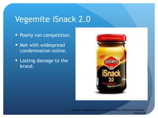 Vegemite iSnack 2.0 Poorly run competition.  Met with widespread condemnation online.  Lasting damage to the brand.  Thomas.Tudehope@sr7.com.au | Twitter: @TommyTudehope | #media140 