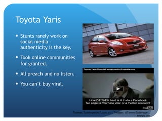 Toyota Yaris  Stunts rarely work on social media – authenticity is the key. Took online communities for granted.  All preach and no listen. You can’t buy viral.  Thomas.Tudehope@sr7.com.au | Twitter: @TommyTudehope | #media140 