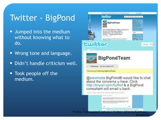 Twitter - BigPond Jumped into the medium without knowing what to do.  Wrong tone and language.  Didn’t handle criticism well.  Took people off the medium.  Thomas.Tudehope@sr7.com.au | Twitter: @TommyTudehope | #media140 