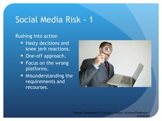 Social Media Risk - 1  Rushing into action Hasty decisions and knee jerk reactions.  One-off approach.  Focus on the wrong platforms.  Misunderstanding the requirements and recourses.  Thomas.Tudehope@sr7.com.au | Twitter: @TommyTudehope | #media140 