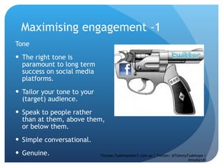 Maximising engagement -1  Tone  The right tone is paramount to long term success on social media platforms.  Tailor your tone to your (target) audience.  Speak to people rather than at them, above them, or below them.  Simple conversational.  Genuine.  Thomas.Tudehope@sr7.com.au | Twitter: @TommyTudehope | #media140 