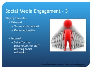 Social Media Engagement - 3 Play by the rules External  Too much broadcast Online etiquette  Internal  Set effective parameters for staff utilising social networks. Thomas.Tudehope@sr7.com.au | Twitter: @TommyTudehope | #media140 
