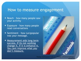 How to measure engagement Reach – how many people saw your activity Exposure – how many people read conversations Sentiment – how (un)popular was your message.  Measurement aids long term success. If its not working change it. If it is enhance it. You cant improve what you don’t measure. Thomas.Tudehope@sr7.com.au | Twitter: @TommyTudehope | #media140 