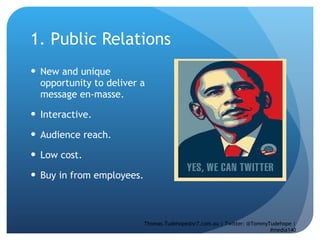 1. Public Relations New and unique opportunity to deliver a message en-masse.  Interactive.  Audience reach. Low cost.  Buy in from employees.  Thomas.Tudehope@sr7.com.au | Twitter: @TommyTudehope | #media140 