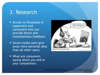 3. Research  Access to thousands of supporters and consumers who can provide direct and instantaneous feedback. Social media users give away more personal data than all other users.  What are consumers saying about you and or your competitors.  Thomas.Tudehope@sr7.com.au | Twitter: @TommyTudehope | #media140 