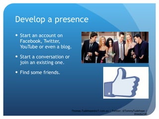 Develop a presence Start an account on Facebook, Twitter, YouTube or even a blog.  Start a conversation or join an existing one.  Find some friends.  Thomas.Tudehope@sr7.com.au | Twitter: @TommyTudehope | #media140 