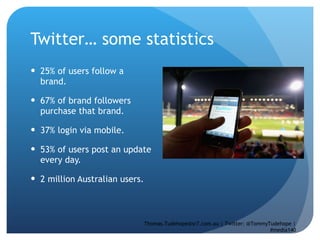 Twitter… some statistics 25% of users follow a brand.  67% of brand followers purchase that brand.  37% login via mobile.  53% of users post an update every day.  2 million Australian users.  Thomas.Tudehope@sr7.com.au | Twitter: @TommyTudehope | #media140 