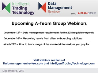 FROM
December 5, 2017
Upcoming A-Team Group Webinars
Visit webinar sections of
Datamanagementreview.com and IntelligentTradingTechnology.com
December 12th – Data management requirements for the 2018 regulatory agenda
December 14th – Measuring results from client onboarding solutions
March 22nd – How to track usage of the market data services you pay for
 