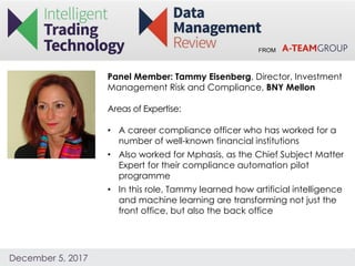 FROM
December 5, 2017
Panel Member: Tammy Eisenberg, Director, Investment
Management Risk and Compliance, BNY Mellon
Areas of Expertise:
• A career compliance officer who has worked for a
number of well-known financial institutions
• Also worked for Mphasis, as the Chief Subject Matter
Expert for their compliance automation pilot
programme
• In this role, Tammy learned how artificial intelligence
and machine learning are transforming not just the
front office, but also the back office
 