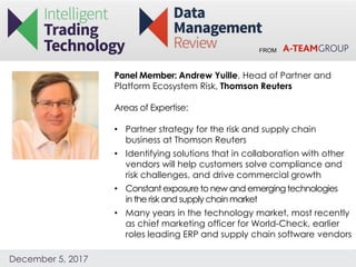 FROM
December 5, 2017
Panel Member: Andrew Yuille, Head of Partner and
Platform Ecosystem Risk, Thomson Reuters
Areas of Expertise:
• Partner strategy for the risk and supply chain
business at Thomson Reuters
• Identifying solutions that in collaboration with other
vendors will help customers solve compliance and
risk challenges, and drive commercial growth
• Constant exposure to new and emerging technologies
in the risk and supply chainmarket
• Many years in the technology market, most recently
as chief marketing officer for World-Check, earlier
roles leading ERP and supply chain software vendors
 