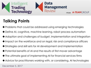 FROM
December 5, 2017
Problems that could be addressed using emerging technologies
Define AI, cognitive, machine learning, robot process automation
Adoption and challenges of budget, implementation and integration
Impact on the workforce and on legal, risk and compliance officers
Strategies and skill sets for AI development and implementation
Potential benefits of AI and the results of first mover advantage
The ultimate goal of implementing AI for financial services firms
Advice for practitioners working with, or considering, AI technologies
Talking Points
 