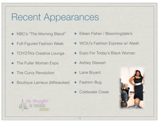 Recent Appearances
 NBC’s “The Morning Blend”       Eileen Fisher / Bloomingdale’s

 Full-Figured Fashion Week       WCIU’s Fashion Express w/ Aleah

 TOYOTA’s Creative Lounge        Expo For Today’s Black Woman

 The Fuller Woman Expo           Ashley Stewart

 The Curvy Revolution            Lane Bryant

 Boutique Larrieux (Milwaukee)   Fashion Bug

                                 Coldwater Creek




                                 13
 