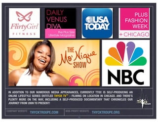 IN ADDITION TO OUR NUMEROUS MEDIA APPEARANCES, CURRENTLY TTOC IS SELF-PRODUCING AN
 ONLINE LIFESTYLE SERIES ENTITLED THYCK TV™ - FILMING ON LOCATION IN CHICAGO. AND THERE’S
 PLENTY MORE ON THE WAY, INCLUDING A SELF-PRODUCED DOCUMENTARY THAT CHRONICLES OUR
 JOURNEY FROM 2009 TO PRESENT!

COMPANY WEBSITE                          NON-PROFIT WEBSITE
                  THYCKTROUPE.COM                             THYCKTROUPE.ORG
                                                  14
 