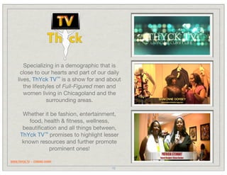 Specializing in a demographic that is
       close to our hearts and part of our daily
     lives, ThYck TV™ is a show for and about
        the lifestyles of Full-Figured men and
        women living in Chicagoland and the
                   surrounding areas.

       Whether it be fashion, entertainment,
          food, health & ﬁtness, wellness,
       beautiﬁcation and all things between,
      ThYck TV™ promises to highlight lesser
       known resources and further promote
                  prominent ones!

WWW.THYCK.TV -- COMING SOON!

                                            15
 