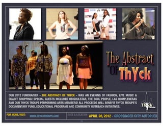 OUR 2012 FUNDRAISER - THE ABSTRACT OF THYCK - WAS AN EVENING OF FASHION, LIVE MUSIC &
 QUAINT SHOPPING! SPECIAL GUESTS INCLUDED OBISOULSTAR, THE SOUL PEOPLE, LAS BOMPLENERAS
 AND OUR THYCK TROUPE PERFORMING ARTS MEMBERS! ALL PROCEEDS WILL BENEFIT THYCK TROUPE’S
 DOCUMENTARY FUND, EDUCATIONAL PROGRAMS AND COMMUNITY OUTREACH INITIATIVES.

FOR MORE, VISIT:                         DATE & LOCATION
                   WWW.THYCKTROUPE.COM                     APRIL 28, 2012 - GROSSINGER CITY AUTOPLEX
                                                  16
 