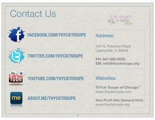Contact Us

   FACEBOOK.COM/THYCKTROUPE    Address:

                               454 N. Peterson Road
                               Libertyville, IL 60048
   TWITTER.COM/THYCKTROUPE
                               PH: 847-582-0555
                               EM: info@thycktroupe.org



   YOUTUBE.COM/THYCKTROUPE     Websites:
                               ThYck Troupe of Chicago™
                               www.thycktroupe.com
   ABOUT.ME/THYCKTROUPE        Non-Proﬁt Site (General Info):
                               www.thycktroupe.org

                          18
 