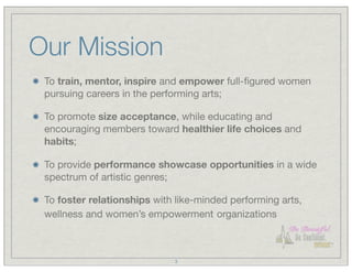Our Mission
 To train, mentor, inspire and empower full-ﬁgured women
 pursuing careers in the performing arts;

 To promote size acceptance, while educating and
 encouraging members toward healthier life choices and
 habits;

 To provide performance showcase opportunities in a wide
 spectrum of artistic genres;

 To foster relationships with like-minded performing arts,
 wellness and women’s empowerment organizations



                             3
 