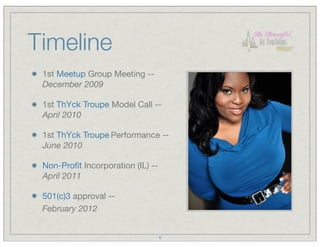 Timeline
 1st Meetup Group Meeting --
 December 2009

 1st ThYck Troupe Model Call --
 April 2010

 1st ThYck Troupe Performance --
 June 2010

 Non-Proﬁt Incorporation (IL) --
 April 2011

 501(c)3 approval --
 February 2012


                                   6
 