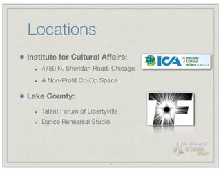 Locations
Institute for Cultural Affairs:
    4750 N. Sheridan Road, Chicago
    A Non-Proﬁt Co-Op Space

Lake County:
    Talent Forum of Libertyville
    Dance Rehearsal Studio




                             7
 