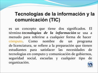 es un concepto que tiene dos significados. El
término tecnologías de la información se usa a
menudo para referirse a cualquier forma de hacer
cómputo. Como nombre de un programa
de licenciatura, se refiere a la preparación que tienen
estudiantes para satisfacer las necesidades de
tecnologías en computo y comunicación de gobiernos,
seguridad social, escuelas y cualquier tipo de
organización.
Tecnologías de la información y la
comunicación (TIC)