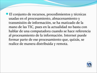 El conjunto de recursos, procedimientos y técnicas
usadas en el procesamiento, almacenamiento y
transmisión de información, se ha matizado de la
mano de las TIC, pues en la actualidad no basta con
hablar de una computadora cuando se hace referencia
al procesamiento de la información. Internet puede
formar parte de ese procesamiento que, quizás, se
realice de manera distribuida y remota.