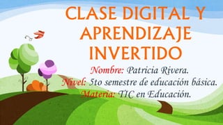 CLASE DIGITAL Y
APRENDIZAJE
INVERTIDO
Nombre: Patricia Rivera.
Nivel: 5to semestre de educación básica.
Materia: TIC en Educación.
 