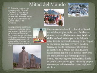 Mitad del MundoEl Ecuador cuenta con una pequeña Ciudad Turística, Científica y Cultural, La Ciudad Mitad del Mundo, está a 13.5 Km (15 minutos) de Quito, capital del Ecuador.Es el principal centro de atracción turística para nacionales y extranjeros, se levanta sobre ocho hectáreas, en un precioso valle encantado enclavada en la línea equinoccial que divide al planeta en dos hemisferios: Norte y Sur. Fue construida al estilo colonial utilizando materiales propios de la zona. En el centro de ésta, reposa el Monumento a la Mitad del Mundo el más importante del país; mide treinta metros de altura y en su cúspide se encuentra la esfera terrestre, desde la terraza se puede contemplar el entorno geográfico de la Mitad del Mundo, para luego descender por los 9 niveles interiores del monumento que forman parte del Museo Antropológico y Etnográfico donde se puede conocer vestigios, historia y grupos étnicos que habitan en las cuatro regiones del País. 