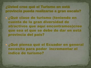 ¿Qué clase de turismo (teniendo en cuenta de la gran diversidad de atractivos que aquí encontramos)cree que sea el que se debe de dar en está provincia del país?¿Qué piensa qué el Ecuador en general necesita para poder  incrementar el índice de turismo?¿Usted cree qué el Turismo en está provincia pueda realizarse a gran escala? 