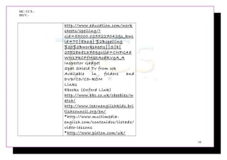 MC: CCX.-
BH/V.-
http://www.education.com/work
sheets/spelling/?
cid=55000.0255227042&s_kwc
id=TC|8363|'%2Bspelling
%20%2Bworksheets||S|b|
25528681375&gclid=CNPG4d
WN17kCFfMQtAodRVgA_A
Inspector Gadget
Spat Shield Tv from Uk
Available in folders and
DVD/CD/CD-ROM
Links
Ebooks (Oxford Link)
http://www.bbc.co.uk/cbeebies/w
atch/
http://www.learnenglishkids.bri
tishcouncil.org/en/
*http://www.multimedia-
english.com/contenidos/listado/
video-lessons
*http://www.pixton.com/uk/
10
 