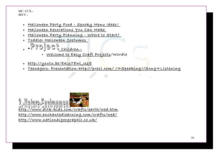 MC: CCX.-
BH/V.-
• Halloween Party Food - Spooky Menu Ideas!
• Halloween Decorations You Can Make
• Halloween Party Planning - Where to Start?
• Toddler Halloween Costumes
• * : Children.-
 Welcome to Easy Craft Projects/Wordle
• http://youtu.be/EKUTEwi_UzE
• Teenagers: Presentation-http://prezi.com/ /=Speaking//Song=Listening
http://www.dltk-kids.com/crafts/earth/wed.htm
http://www.enchantedlearning.com/crafts/wed/
http://www.nationalgeographic.co.uk/
16
 