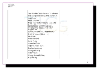 MC: CCX.-
BH/V.-
*to determine how well students
are comprehending the material
that has
been covered.
Blog new activities to include
Activities
Communication / Feedback.-
Oral presentations
PPS/PPT
Discussions
Role Play
Simulations
Information Gap
Brainstorming
Storytelling
Interviews
Story Completion
Reporting
4
 
