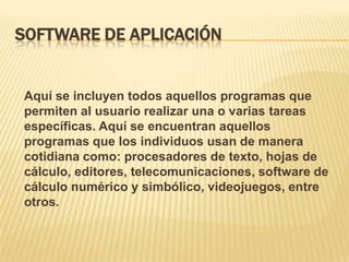 SOFTWARE DE APLICACIÓN

Aquí se incluyen todos aquellos programas que
permiten al usuario realizar una o varias tareas
específicas. Aquí se encuentran aquellos
programas que los individuos usan de manera
cotidiana como: procesadores de texto, hojas de
cálculo, editores, telecomunicaciones, software de
cálculo numérico y simbólico, videojuegos, entre
otros.

 