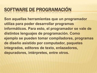SOFTWARE DE PROGRAMACIÓN
Son aquellas herramientas que un programador
utiliza para poder desarrollar programas
informáticos. Para esto, el programador se vale de
distintos lenguajes de programación. Como
ejemplo se pueden tomar compiladores, programas
de diseño asistido por computador, paquetes
integrados, editores de texto, enlazadores,
depuradores, intérpretes, entre otros.

 