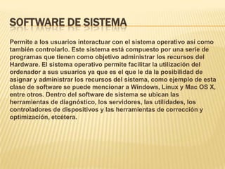 SOFTWARE DE SISTEMA
Permite a los usuarios interactuar con el sistema operativo así como
también controlarlo. Este sistema está compuesto por una serie de
programas que tienen como objetivo administrar los recursos del
Hardware. El sistema operativo permite facilitar la utilización del
ordenador a sus usuarios ya que es el que le da la posibilidad de
asignar y administrar los recursos del sistema, como ejemplo de esta
clase de software se puede mencionar a Windows, Linux y Mac OS X,
entre otros. Dentro del software de sistema se ubican las
herramientas de diagnóstico, los servidores, las utilidades, los
controladores de dispositivos y las herramientas de corrección y
optimización, etcétera.

 