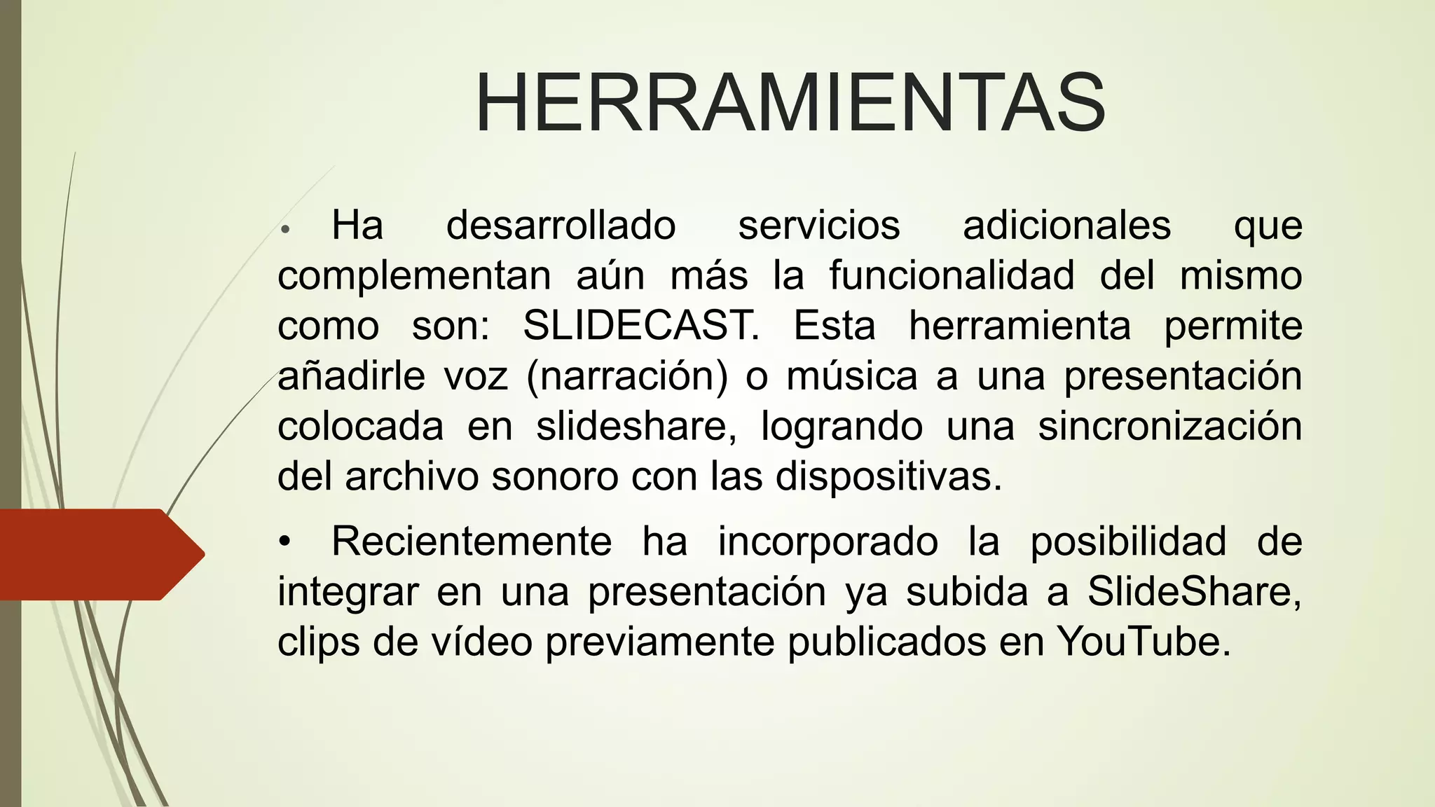 HERRAMIENTAS
Ha desarrollado servicios adicionales que
complementan aún más la funcionalidad del mismo
como son: SLIDECAST. Esta herramienta permite
añadirle voz (narración) o música a una presentación
colocada en slideshare, logrando una sincronización
del archivo sonoro con las dispositivas.
•

• Recientemente ha incorporado la posibilidad de
integrar en una presentación ya subida a SlideShare,
clips de vídeo previamente publicados en YouTube.

 