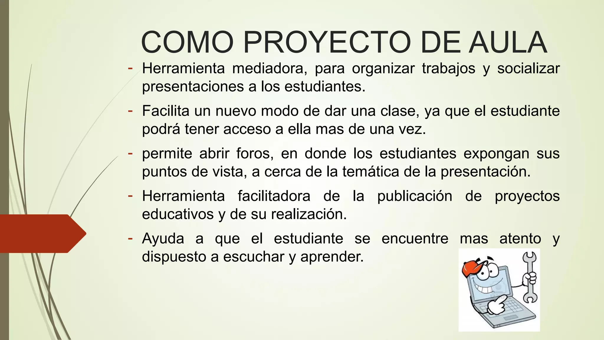 COMO PROYECTO DE AULA

- Herramienta mediadora, para organizar trabajos y socializar
presentaciones a los estudiantes.
- Facilita un nuevo modo de dar una clase, ya que el estudiante
podrá tener acceso a ella mas de una vez.
- permite abrir foros, en donde los estudiantes expongan sus
puntos de vista, a cerca de la temática de la presentación.
- Herramienta facilitadora de la publicación de proyectos
educativos y de su realización.
- Ayuda a que el estudiante se encuentre mas atento y
dispuesto a escuchar y aprender.

 