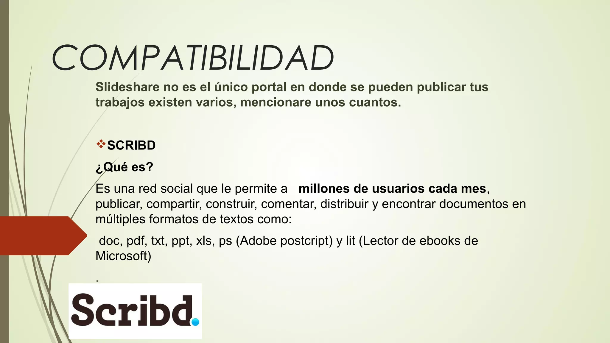 COMPATIBILIDAD
Slideshare no es el único portal en donde se pueden publicar tus
trabajos existen varios, mencionare unos cuantos.
SCRIBD
¿Qué es?
Es una red social que le permite a millones de usuarios cada mes,
publicar, compartir, construir, comentar, distribuir y encontrar documentos en
múltiples formatos de textos como:
doc, pdf, txt, ppt, xls, ps (Adobe postcript) y lit (Lector de ebooks de
Microsoft)
.

 