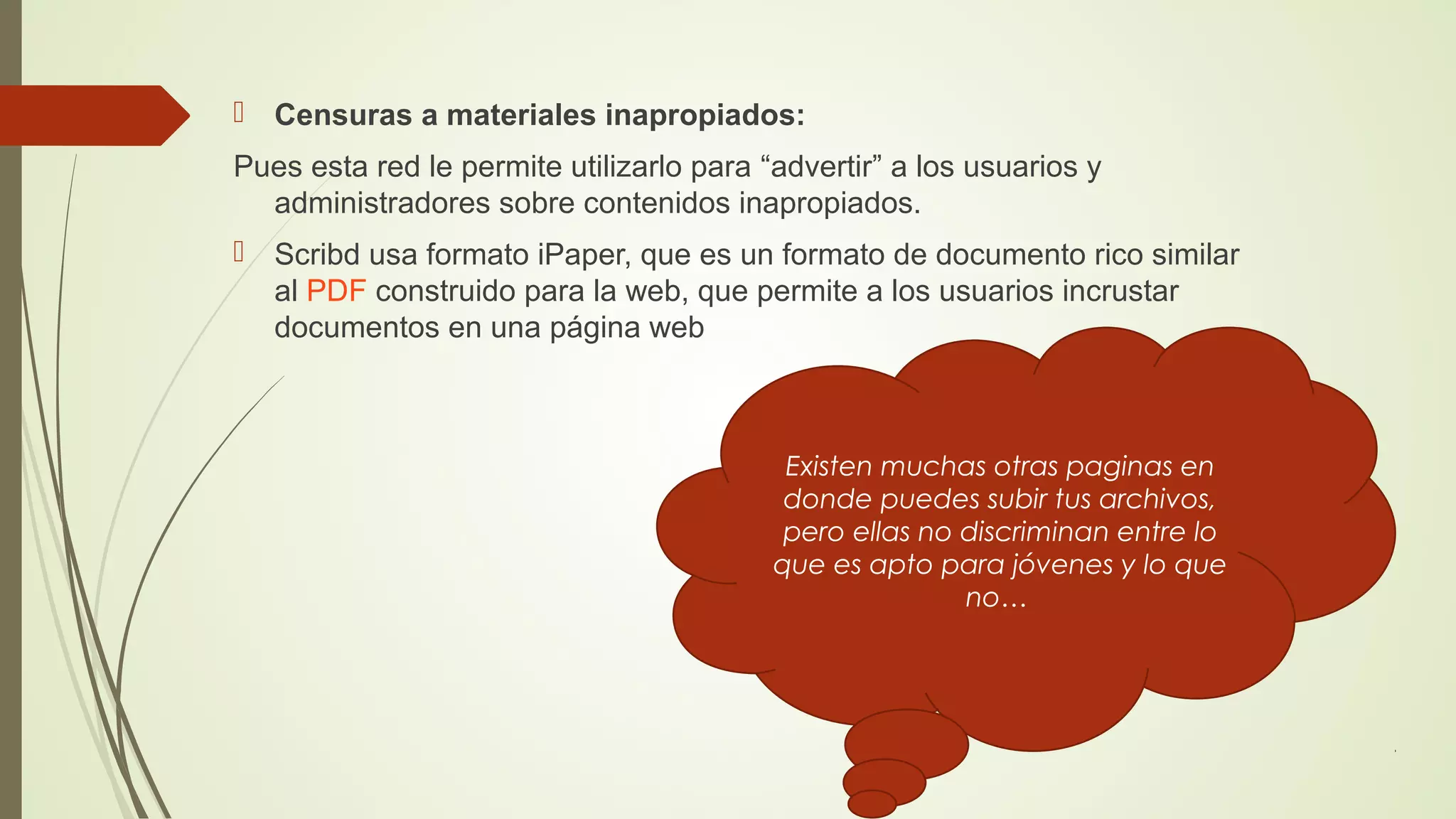  Censuras a materiales inapropiados:
Pues esta red le permite utilizarlo para “advertir” a los usuarios y
administradores sobre contenidos inapropiados.
 Scribd usa formato iPaper, que es un formato de documento rico similar
al PDF construido para la web, que permite a los usuarios incrustar
documentos en una página web

Existen muchas otras paginas en
donde puedes subir tus archivos,
pero ellas no discriminan entre lo
que es apto para jóvenes y lo que
no…

 
