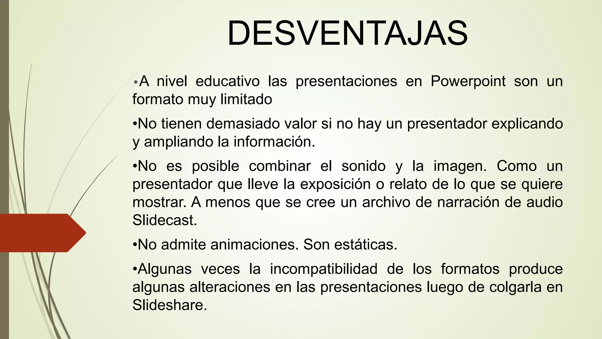 DESVENTAJAS
•A

nivel educativo las presentaciones en Powerpoint son un
formato muy limitado
•No tienen demasiado valor si no hay un presentador explicando
y ampliando la información.
•No es posible combinar el sonido y la imagen. Como un
presentador que lleve la exposición o relato de lo que se quiere
mostrar. A menos que se cree un archivo de narración de audio
Slidecast.
•No admite animaciones. Son estáticas.
•Algunas veces la incompatibilidad de los formatos produce
algunas alteraciones en las presentaciones luego de colgarla en
Slideshare.

 