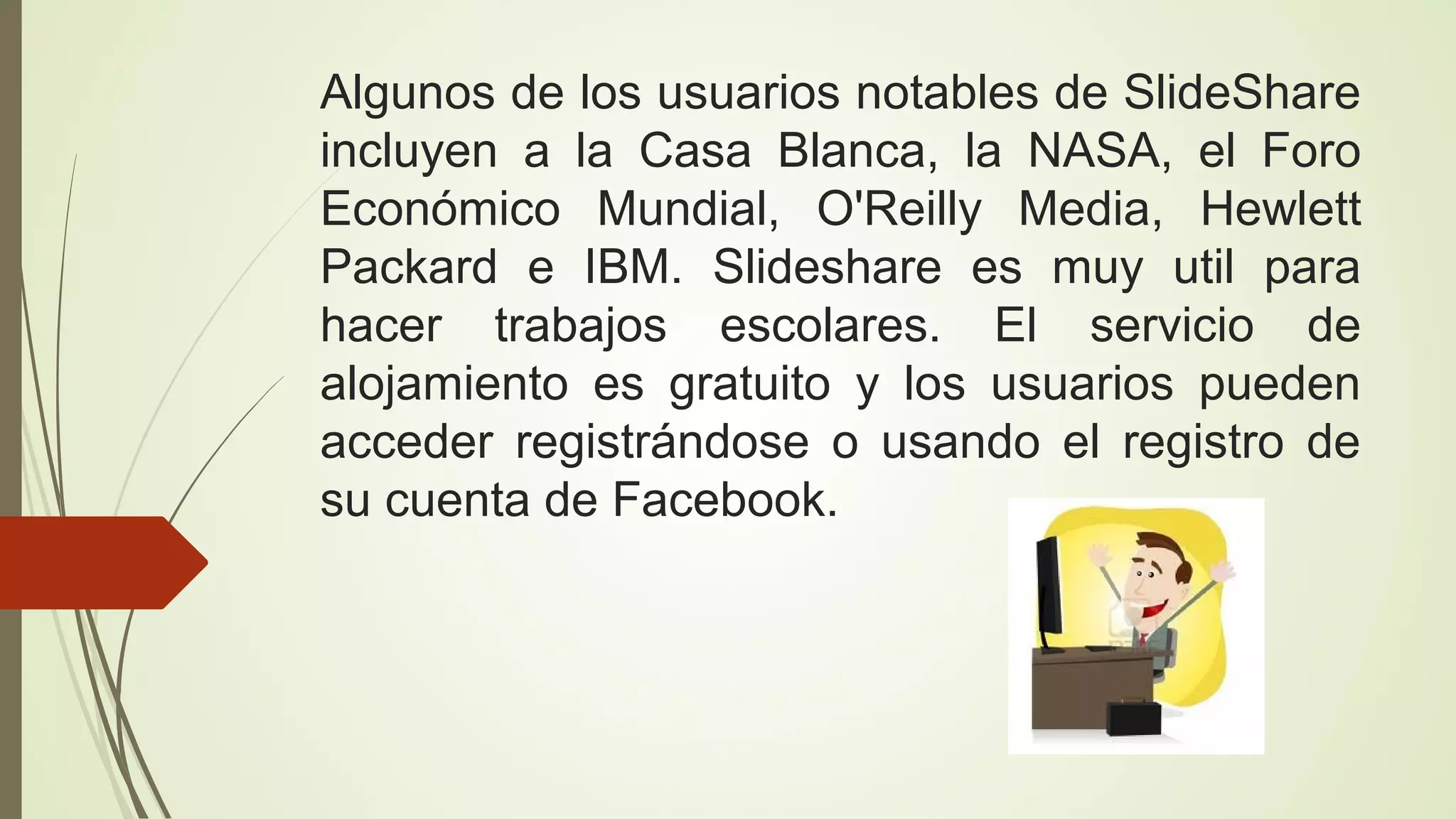 Algunos de los usuarios notables de SlideShare
incluyen a la Casa Blanca, la NASA, el Foro
Económico Mundial, O'Reilly Media, Hewlett
Packard e IBM. Slideshare es muy util para
hacer trabajos escolares. El servicio de
alojamiento es gratuito y los usuarios pueden
acceder registrándose o usando el registro de
su cuenta de Facebook.

 