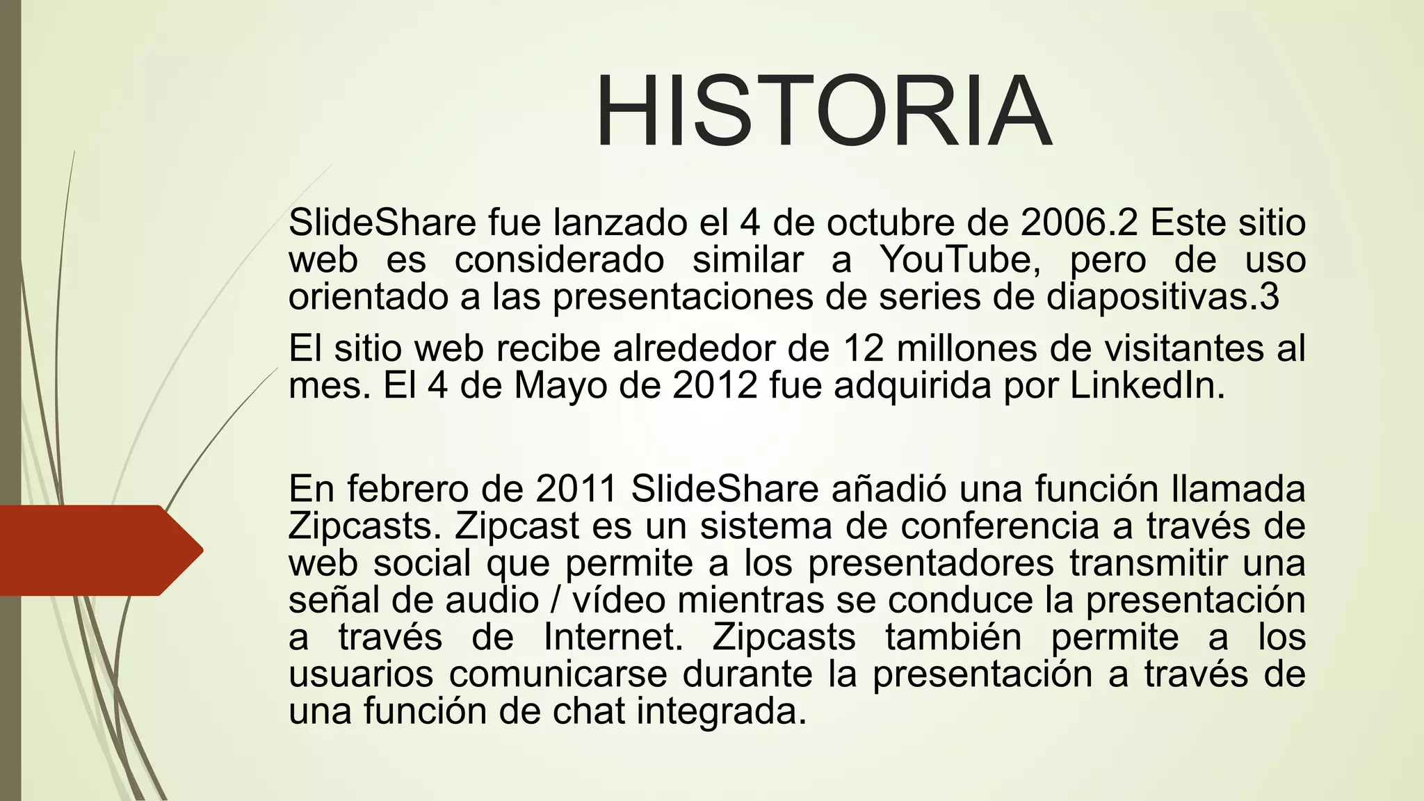 HISTORIA
SlideShare fue lanzado el 4 de octubre de 2006.2 Este sitio
web es considerado similar a YouTube, pero de uso
orientado a las presentaciones de series de diapositivas.3
El sitio web recibe alrededor de 12 millones de visitantes al
mes. El 4 de Mayo de 2012 fue adquirida por LinkedIn.
En febrero de 2011 SlideShare añadió una función llamada
Zipcasts. Zipcast es un sistema de conferencia a través de
web social que permite a los presentadores transmitir una
señal de audio / vídeo mientras se conduce la presentación
a través de Internet. Zipcasts también permite a los
usuarios comunicarse durante la presentación a través de
una función de chat integrada.

 