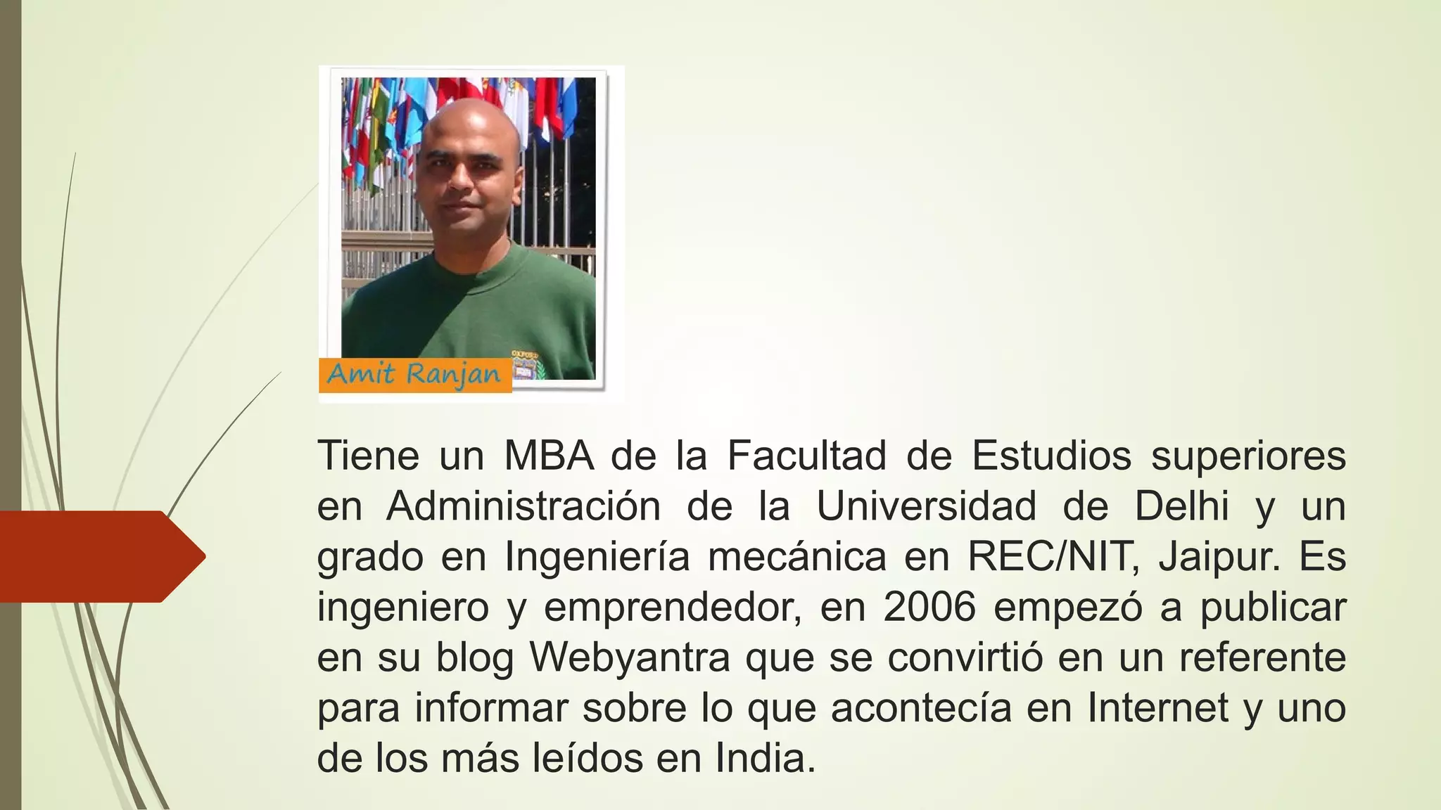 Tiene un MBA de la Facultad de Estudios superiores
en Administración de la Universidad de Delhi y un
grado en Ingeniería mecánica en REC/NIT, Jaipur. Es
ingeniero y emprendedor, en 2006 empezó a publicar
en su blog Webyantra que se convirtió en un referente
para informar sobre lo que acontecía en Internet y uno
de los más leídos en India.

 