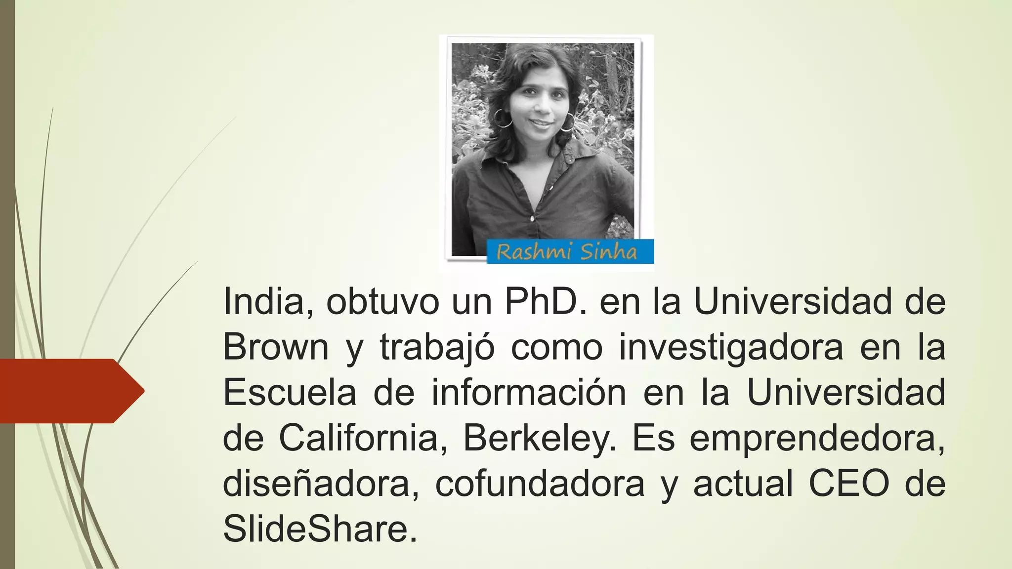 India, obtuvo un PhD. en la Universidad de
Brown y trabajó como investigadora en la
Escuela de información en la Universidad
de California, Berkeley. Es emprendedora,
diseñadora, cofundadora y actual CEO de
SlideShare.

 